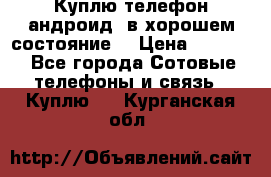 Куплю телефон андроид, в хорошем состояние  › Цена ­ 1 000 - Все города Сотовые телефоны и связь » Куплю   . Курганская обл.